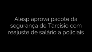 ​Alesp aprova pacote da segurança de Tarcísio com reajuste de salário a policiais 